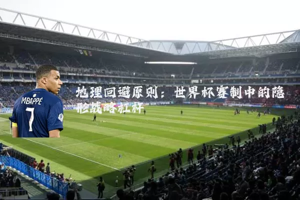 地理回避原则:世界杯赛制中的隐形战略杠杆